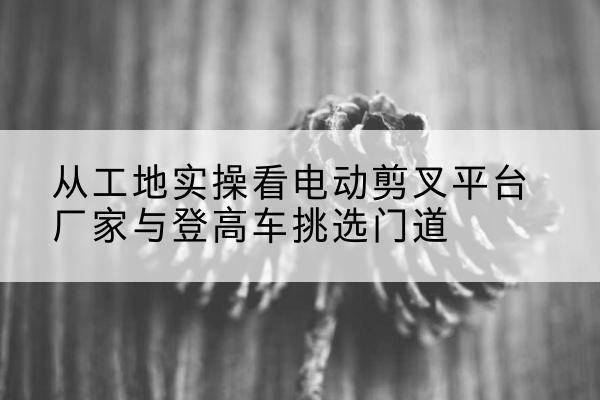 明水电动剪叉升降平台厂家-从工地实操看电动剪叉平台厂家与登高车挑选门道