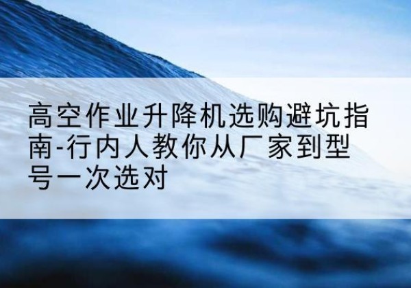 明水升降平台厂家-高空作业升降机选购避坑指南-行内人教你从厂家到型号一次选对