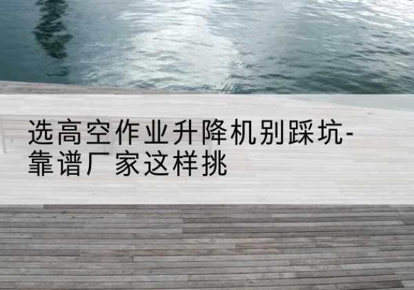 明水剪叉式升降机厂家-选高空作业升降机别踩坑-靠谱厂家这样挑