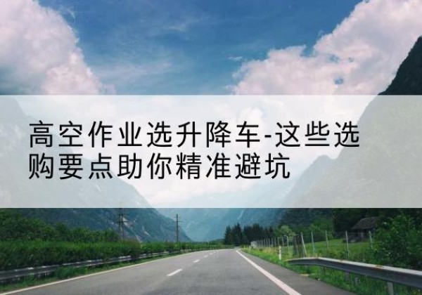 明水升降车厂家-高空作业选升降车-这些选购要点助你*避坑