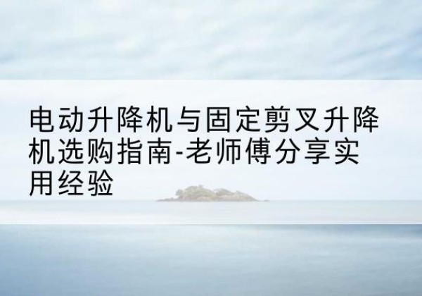 明水电动升降机怎么选-电动升降机与固定剪叉升降机选购指南-老师傅分享实用经验