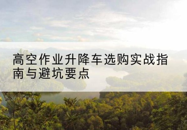 明水升降车怎么选-高空作业升降车选购实战指南与避坑要点