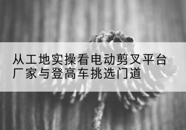 明水电动剪叉升降平台厂家-从工地实操看电动剪叉平台厂家与登高车挑选门道