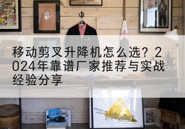 明水升降平台厂家推荐-移动剪叉升降机怎么选？2024年靠谱厂家推荐与实战经验分享