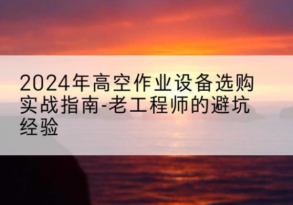 明水高空作业升降机厂家推荐-2024年高空作业设备选购实战指南-老工程师的避坑经验